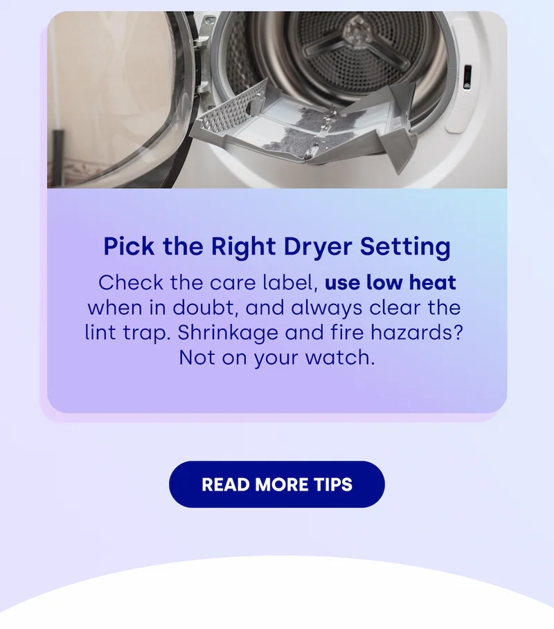 Pick the Right Dryer Setting  Check the care label, use low heat  when in doubt, and always clear the  lint trap. Shrinkage and fire hazards?  Not on your watch. [READ MORE TIPS]
