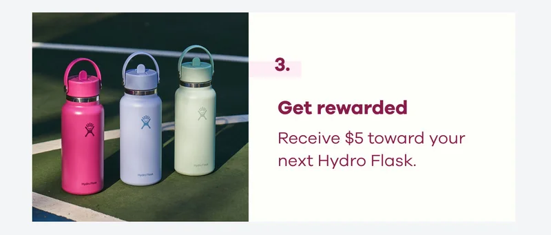 3. Get rewarded. Receive $5 toward your next Hydro Flask.