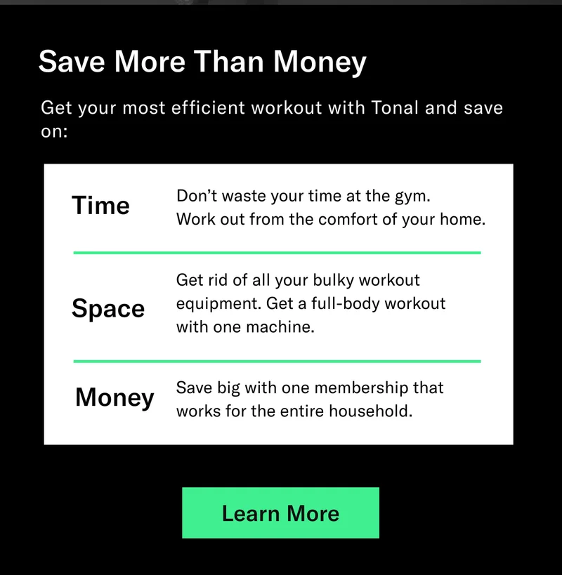 Save More Than Money. Get your most efficient workout with Tonal and save on: Time - Don’t waste your time at the gym.  Work out from the comfort of your home. Space - Get rid of all your bulky workout equipment. Get a full-body workout  with one machine. Money - Save big with one membership that works for the entire household.