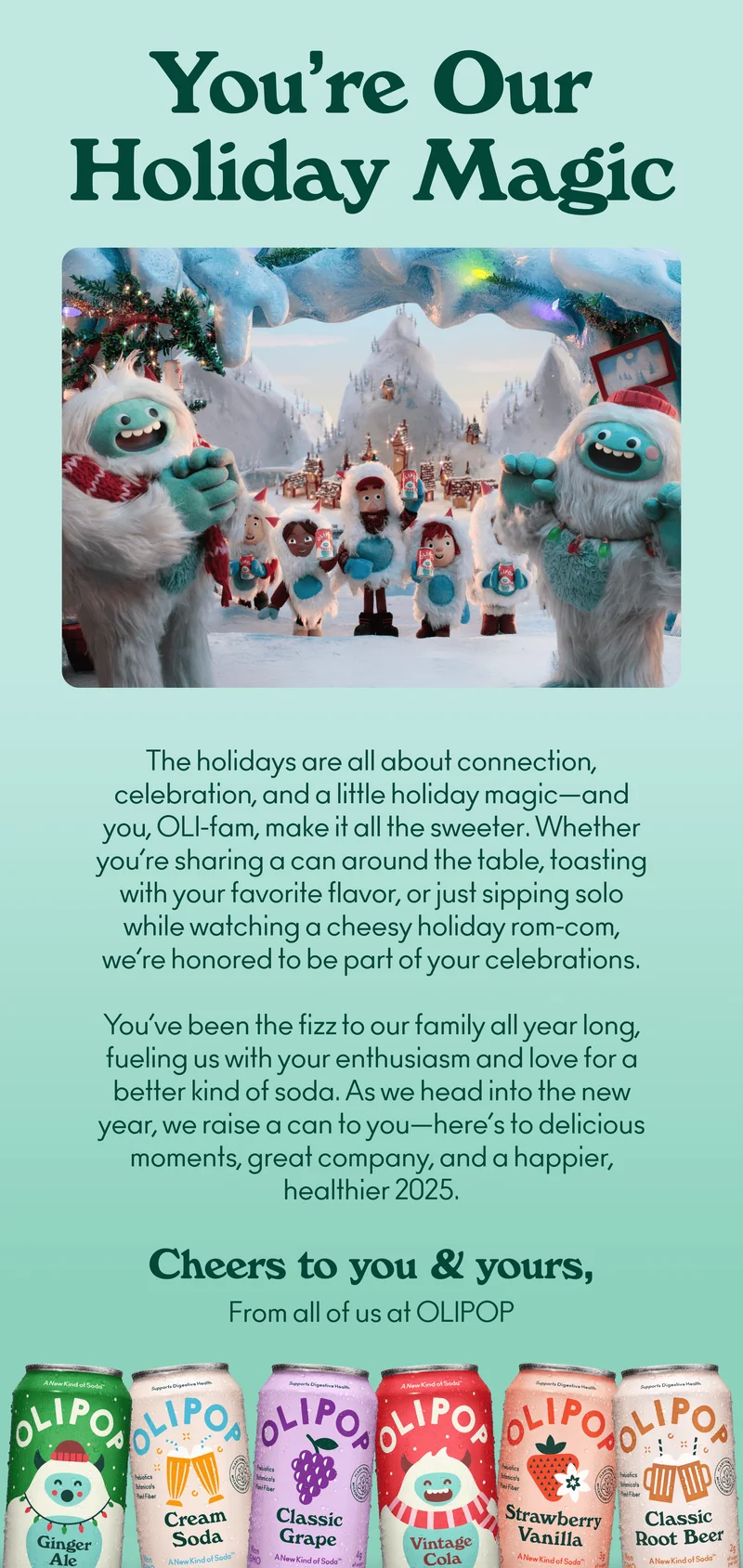 The holidays are all about connection, celebration, and a little holiday magic—and you, OLI-fam, make it all the sweeter. Whether you’re sharing a can around the table, toasting with your favorite flavor, or just sipping solo while watching a cheesy holiday rom-com, we’re honored to be part of your celebrations.  You’ve been the fizz to our family all year long, fueling us with your enthusiasm and love for a better kind of soda. As we head into the new year, we raise a can to you—here’s to delicious moments, great company, and a happier, healthier 2025.  Cheers to you and yours, From all of us at OLIPOP