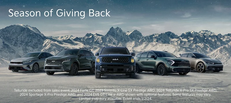 Season of Giving Back | Telluride excluded from sales event. 2024 Forte GT, 2023 Sorento X-Line SX Prestige AWD, 2024 Telluride X-Pro SX Prestige AWD, 2024 Sportage X-Pro Prestige AWD, and 2024 EV6 GT-Line e-AWD shown with optional features. Some features may vary. Limited inventory available. Event ends 1/2/24.