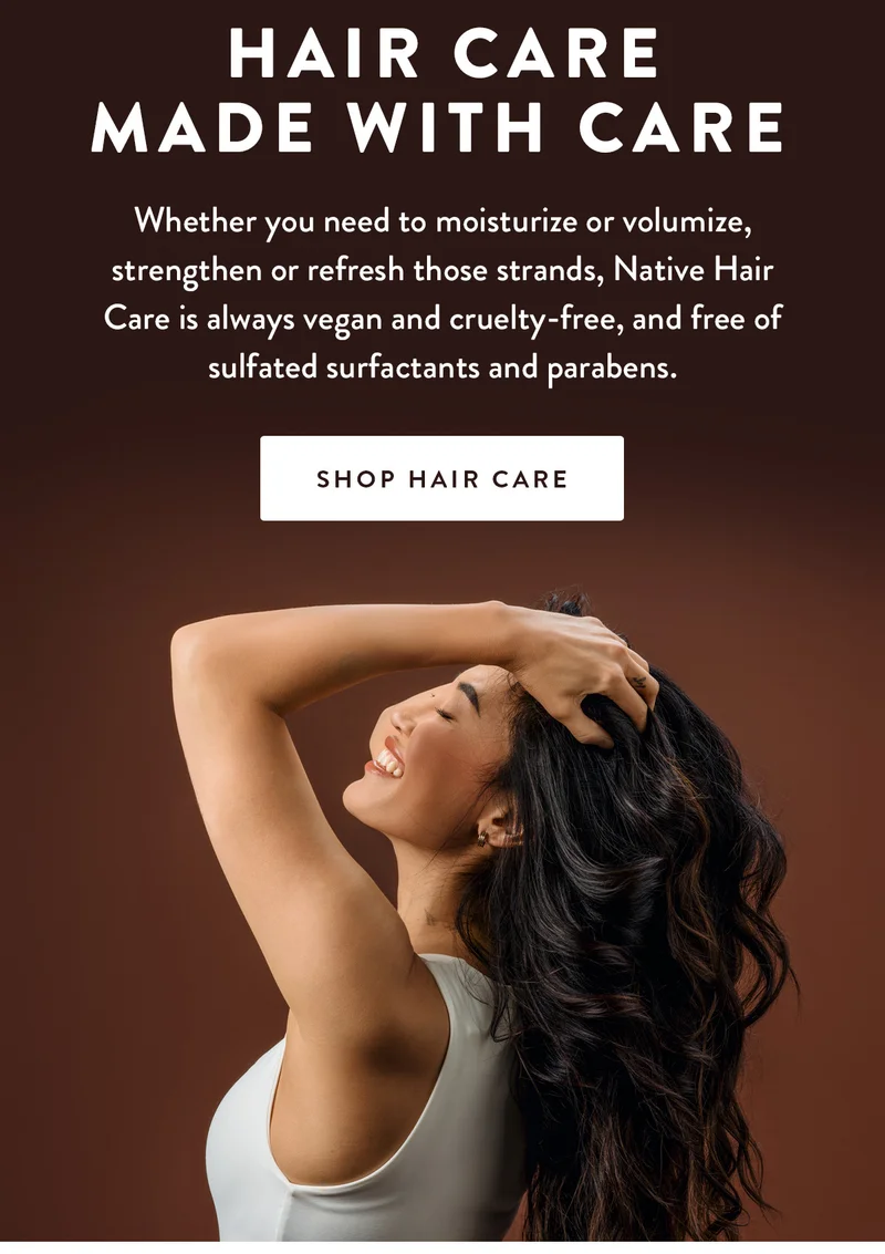 Hair Care Made with Care | Whether you need to moisturize or volumize, strengthen or refresh those strands, Native Hair Care is always vegan and cruelty-free, and free of sulfated surfactants and parabens. | SHOP HAIR CARE