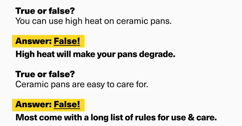 True or false?  Ceramic pans last forever.  Answer: False! Most lose their nonstick coating in a couple years (if not months) and end up in the trash.&nbsp;  True or false?  Ceramic pans won’t scratch.  Answer: False! Ceramic is delicate and easily scratched.  True or false?  You can use high heat on ceramic pans.&nbsp;  Answer: False! High heat will make your pans degrade.&nbsp;  True or false?  Ceramic pans are easy to care for.  Answer: False! Most come with a long list of rules for use & care.