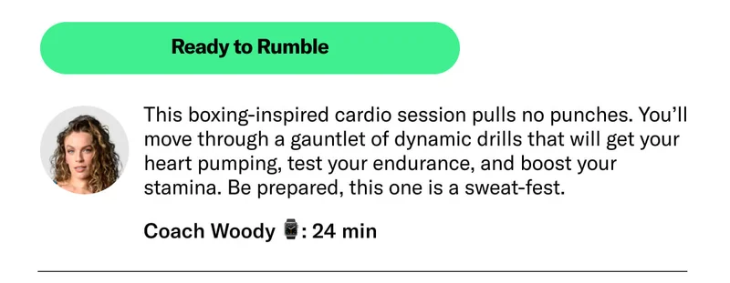 Ready to Rumble This boxing-inspired cardio session pulls no punches. You’ll move through a gauntlet of dynamic drills that will get your heart pumping, test your endurance, and boost your stamina. Be prepared, this one is a sweat-fest. Coach Woody 24 min