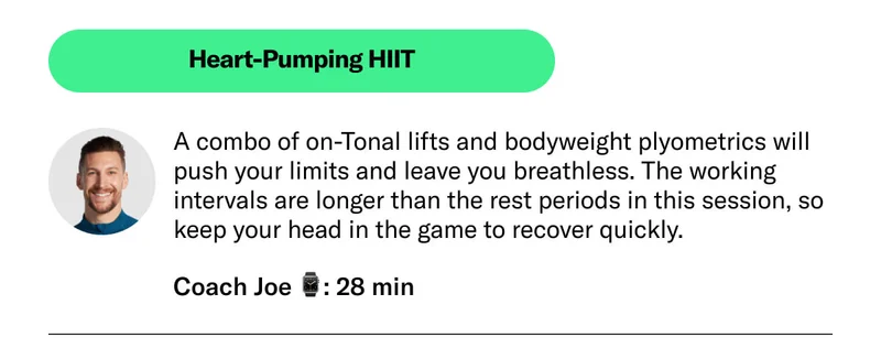 Heart-Pumping HIIT A combo of on-Tonal lifts and bodyweight plyometrics will push your limits and leave you breathless. The working intervals are longer than the rest periods in this session, so keep your head in the game to recover quickly. Coach Joe 28 min