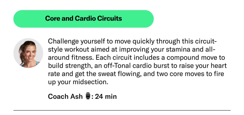 Core and Cardio Circuits Challenge yourself to move quickly through this circuit-style workout aimed at improving your stamina and all-around fitness. Each circuit includes a compound move to build strength, an off-Tonal cardio burst to raise your heart rate and get the sweat flowing and two core moves to fire up your midsection. Coach Ash 24 min