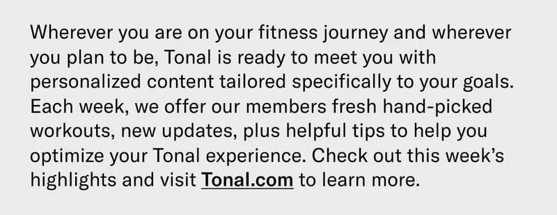 Wherever you are on your fitness journey and wherever you plan to be, Tonal is ready to meet you with personalized content tailored specifically to your goals. Each week, we offer our members fresh hand-picked workouts, new updates, plus helpful tips to help you optimize your Tonal experience. Check out this week’s highlights and visit Tonal.com to learn more.