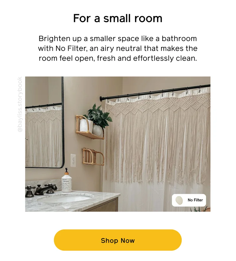 For a small room. Brighten up a smaller space like a bathroom with No Filter, an airy neutral that makes the room feel open, fresh and effortlessly clean. Shop Now