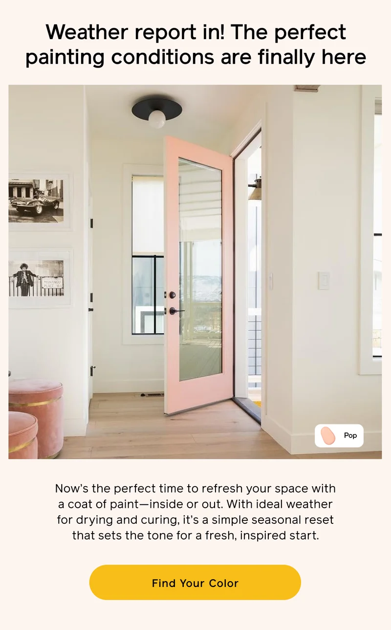 Weather report in! The perfect painting conditions are finally here. Now's the perfect time to refresh your space with a coat of paint—inside or out. With ideal weather for drying and curing, it's a simple seasonal reset that sets the tone for a fresh, inspired start. Find Your Color