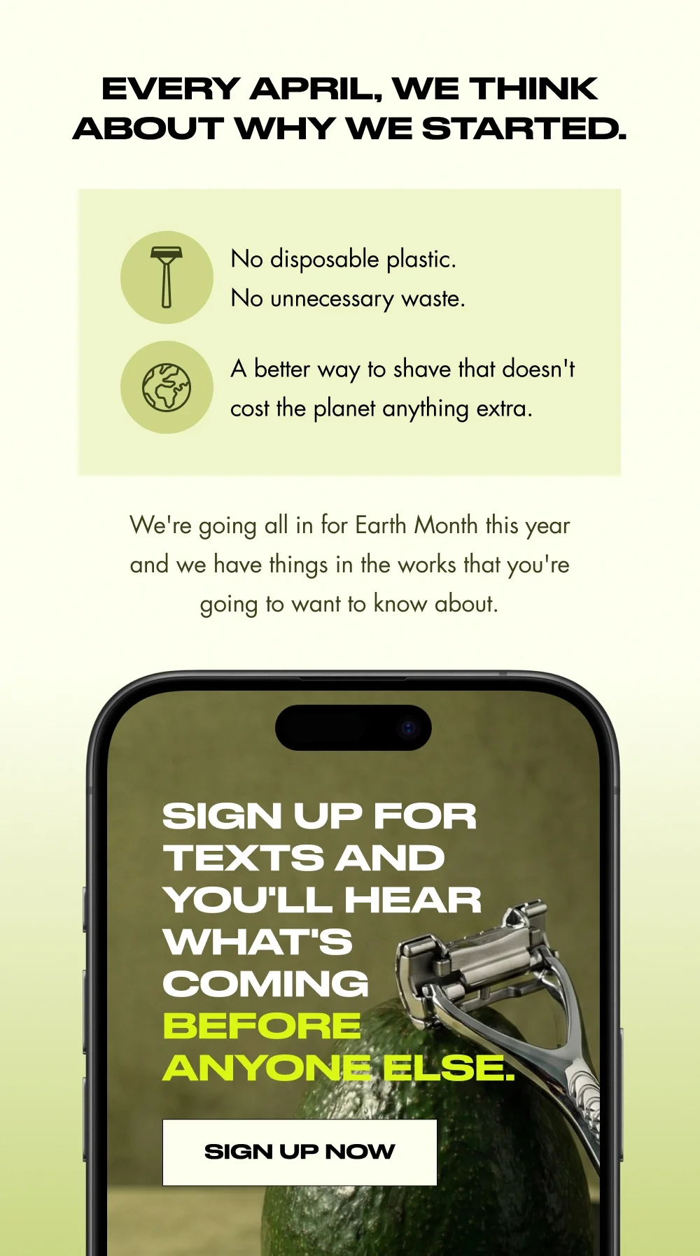 Every April, we think about why we started. No disposable plastic. No unnecessary waste. A better way to shave that doesn't cost the planet anything extra. We're going all in for Earth Month this year and we have things in the works that you're going to want to know about. Sign up for texts and you'll hear what's coming before anyone else. Sign Up Now Sign up for texts and you'll hear what's coming before anyone else. Learn More Here