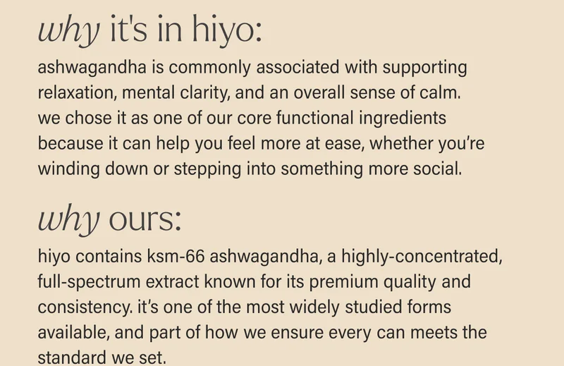 WHY IT'S IN HIYO: ashwagandha is commonly associated with supporting relaxation, mental clarity, and an overall sense of calm. we chose it as one of our core functional ingredients because it can help you feel more at ease, whether you’re winding down or stepping into something more social. WHY OURS: we use ksm-66 ashwagandha, a highly-concentrated, full-spectrum extract known for its premium quality and consistency. it’s one of the most widely studied forms available, and part of how we ensure every can meets the standard we set.