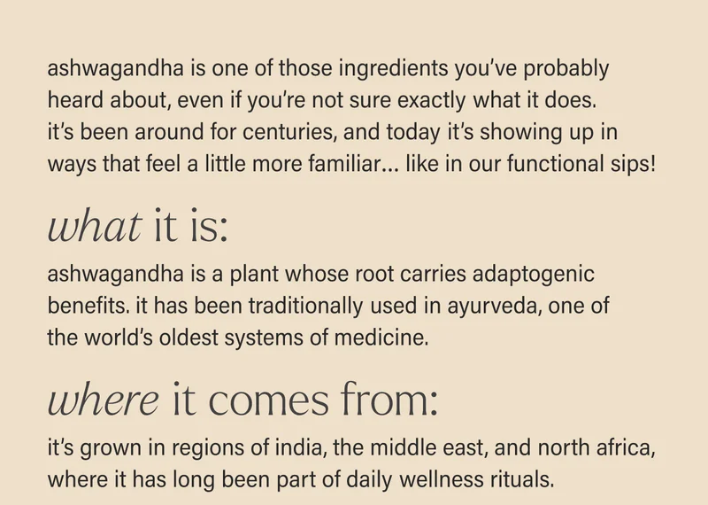ashwagandha is one of those ingredients you’ve probably heard about, even if you’re not sure exactly what it does. it’s been around for centuries, and today it’s showing up in ways that feel a little more familiar… like in our cans! WHAT IT IS: ashwagandha is a plant whose root carries adaptogenic benefits. it has been traditionally used in ayurveda, one of the world’s oldest systems of medicine. WHERE IT COMES FROM: it’s grown in regions of india, the middle east, and north africa, where it has long been part of daily wellness rituals.