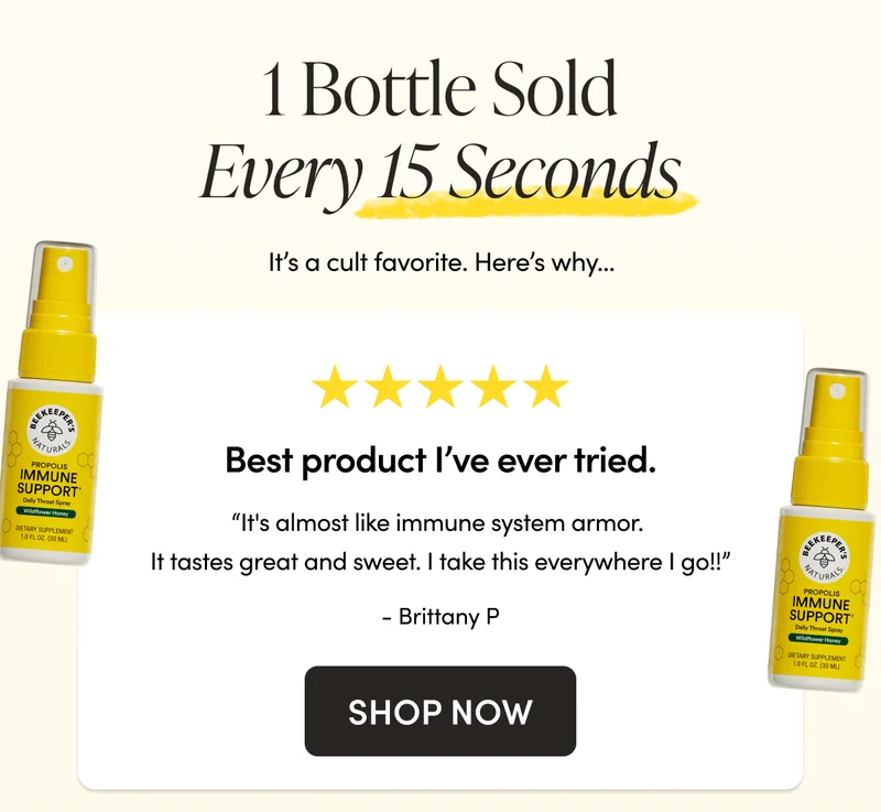 1 Bottle Sold Every 15 Seconds   It’s a cult favorite. Here’s why…  “It's almost like immune system armor. It tastes great and sweet. I take this everywhere I go!!”  - Brittany P  on Propolis Immune Support Throat Spray