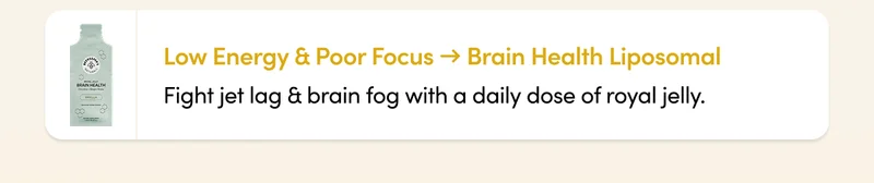 Low Energy & Poor Focus → Brain Health Liposomal Fight jet lag & brain fog with a daily dose of royal jelly.