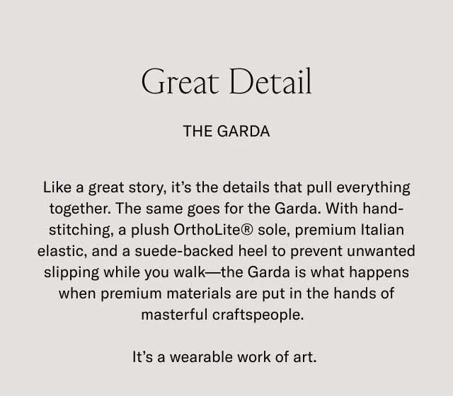 Great Detail. The Garda. Like a great story, it's the details that pull everything together. The same goes for the Garda. With hand-stitching, a plush OrthoLite® sole, premium Italian elastic, and suade-backed heel to prevent unwanted slipping while you walk–the Garda is what happens when premium materials are put in the hands of masterful craftspeople. It's a wearable work of art.