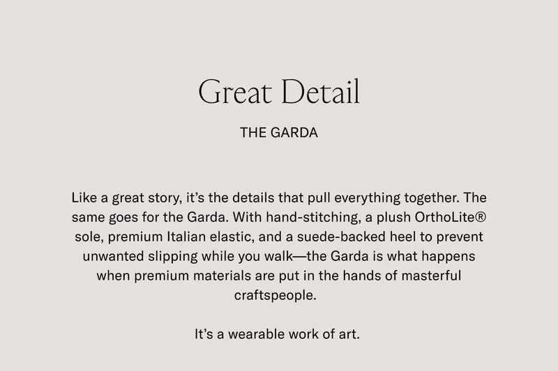 Great Detail. The Garda. Like a great story, it's the details that pull everything together. The same goes for the Garda. With hand-stitching, a plush OrthoLite® sole, premium Italian elastic, and suade-backed heel to prevent unwanted slipping while you walk–the Garda is what happens when premium materials are put in the hands of masterful craftspeople. It's a wearable work of art.