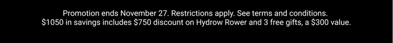 Promotion ends November 27. Restrictions apply. See terms and conditions. $1050 in savings includes $750 discount on Hydrow Rower and 3 free gifts, a $300 value.
