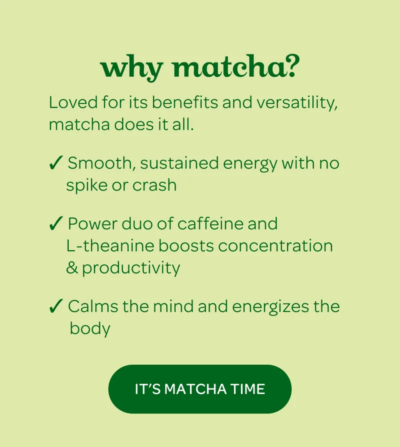 Why matcha? Loved for its benefits and versatility, matcha does it all. - It’s Matcha Time
