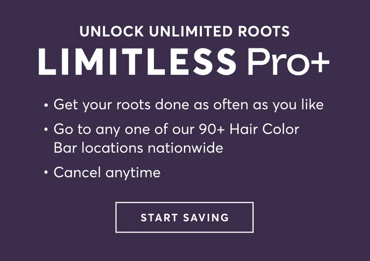UNLOCK UNLIMITED ROOTS | Limitless Pro+ : Get your roots done as often as you like | Go to any one of our 90+ Hair Color Bar locations nationwide | Cancel anytime | START SAVING