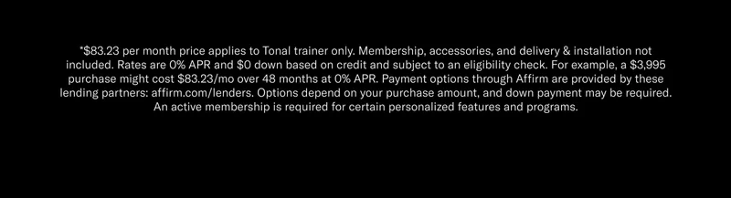*$83.23 per month price applies to Tonal trainer only. Membership, accessories, and delivery & installation not included. Rates are 0% APR and $0 down based on credit and subject to an eligibility check. For example, a $3,995 purchase might cost $83.23/mo over 48 months at 0% APR. Payment options through Affirm are provided by these lending partners: affirm.com/lenders. Options depend on your purchase amount, and down payment may be required. An active membership is required for certain personalized features and programs.