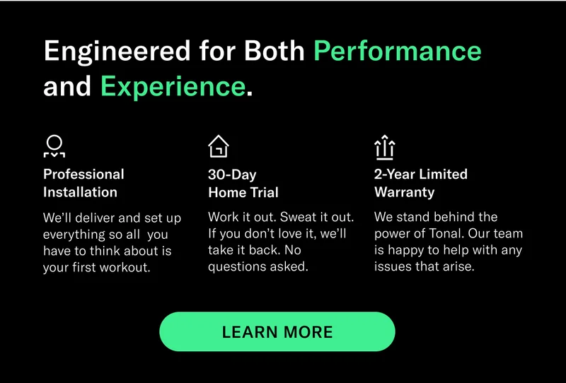 Engineered for Both Performance and Experience. Professional Installation We’ll deliver and set up everything so all  you have to think about is your first workout. 30-Day Home Trial Work it out. Sweat it out. If you don’t love it, we’ll take it back. No questions asked. 2-Year Limited Warranty We stand behind the power of Tonal. Our team is happy to help with any issues that arise. CTA EXPLORE TONAL