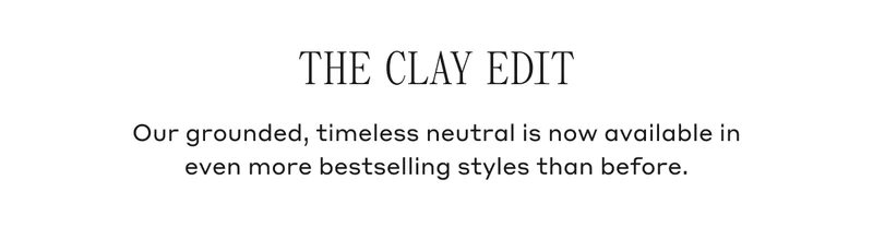 THE CLAY EDIT Our grounded, timeless neutral is now available in even more bestselling styles than before.