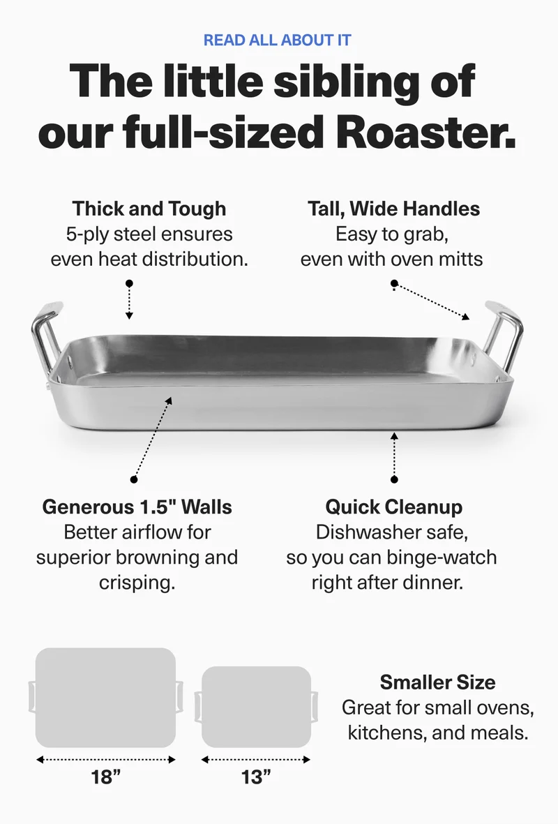 Read all about it. The little sibling of our full-sized Roaster. Thick and tough. Tall, wide handles. Generous 1.5" walls. Quick cleanup. Smaller size