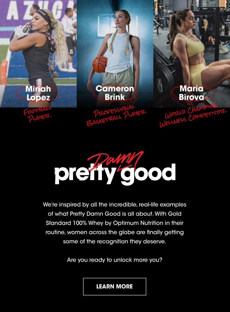 Mirah Lopez FOOTBALL PLAYER Cameron Brink PROFESSIONAL BASKETBALL PLAYER Maria Birova WORLD CHAMPION WELLNESS COMPETITOR pretty damn good We’re inspired by all the incredible, real-life examples of what Pretty Damn Good is all about. With Gold Standard 100% Whey by Optimum Nutrition in their routine, women across the globe are finally getting some of the recognition they deserve. Are you ready to unlock more you? LEARN MORE