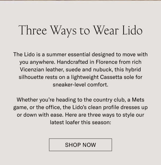 Three Ways to Wear Lido The Lido is a summer essential designed to move with you anywhere. Handcrafted in Florence from rich Vicenzian leather, suede and nubuck, this hybrid silhouette rests on a lightweight Cassetta sole for sneaker-level comfort. Whether you’re heading to the country club, a Mets game, or the office, the Lido’s clean profile dresses up or down with ease. Here are three ways to style our latest loafer this season: Shop Lido