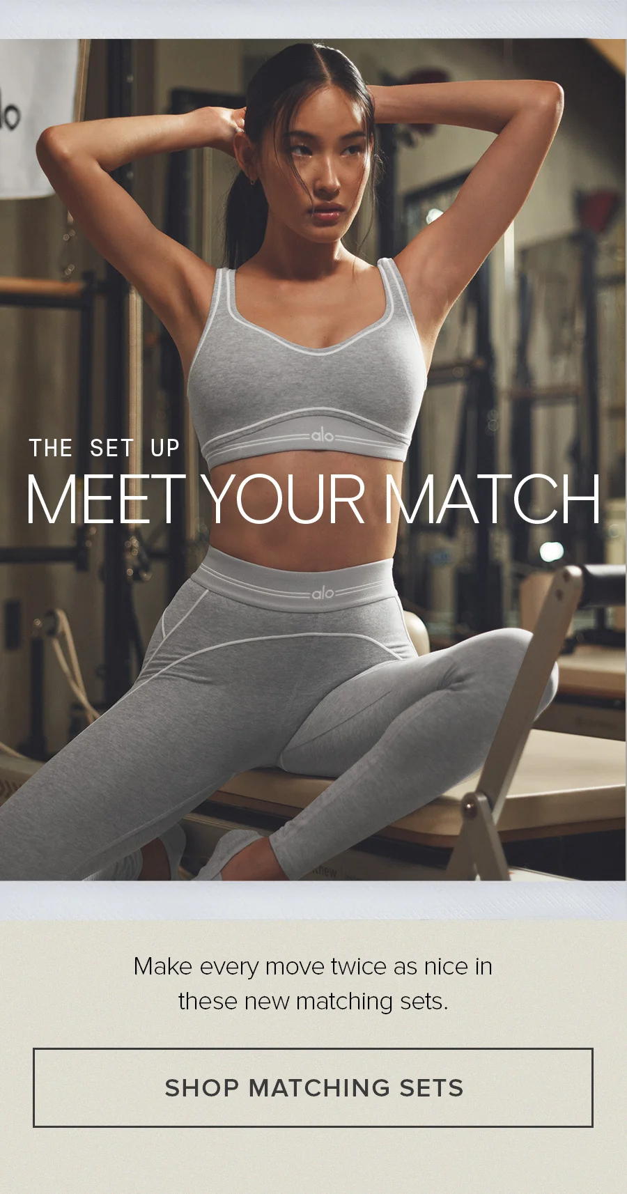 THE SET UP MEET YOUR MATCH Make every move twice as nice in these new matching sets. SHOPE MATCHING SETS