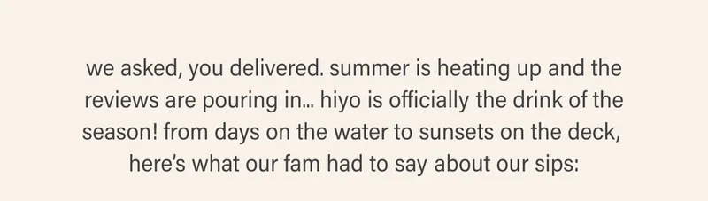 we asked, you delivered. summer is heating up and the reviews are pouring in — hiyo is officially the drink of the season. from dry july to sunsets on the deck, here’s what our fam had to say about our sips.