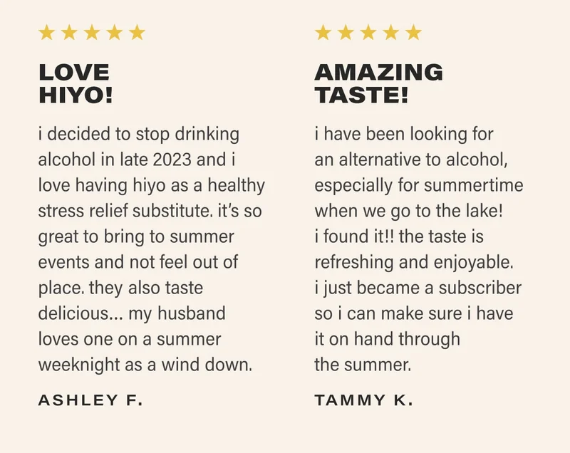 ⭐⭐⭐⭐⭐ LOVE HIYO! i decided to stop drinking alcohol in late 2023 and i love having hiyo as a healthy stress relief substitute. it’s so great to bring to summer events and not feel out of place. they also taste delicious… my husband loves one on a summer weeknight as a wind down. - ASHLEY F. ⭐⭐⭐⭐⭐ AMAZING TASTE! i have been looking for an alternative to alcohol, especially for summertime when we go to the lake! i found it!! the taste is refreshing and enjoyable. i just became a subscriber so i can make sure i have it on hand through the summer. - TAMMY K.