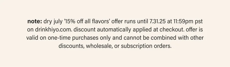 note: dry july ‘15% off all flavors’ offer runs until 7.31.25 at 11:59pm pst on drinkhiyo.com. discount automatically applied at checkout. offer is valid on one-time purchases only and cannot be combined with other discounts, wholesale, or subscription orders.