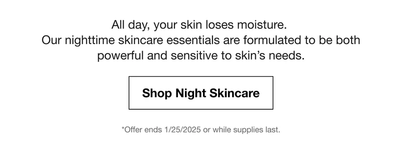All day, your skin loses moisture. Our nighttime skincare essentials are formulated to be both powerful and sensitive to skin’s needs. Shop Night Skincare | *Offer ends 1/25/2025 or while supplies last.