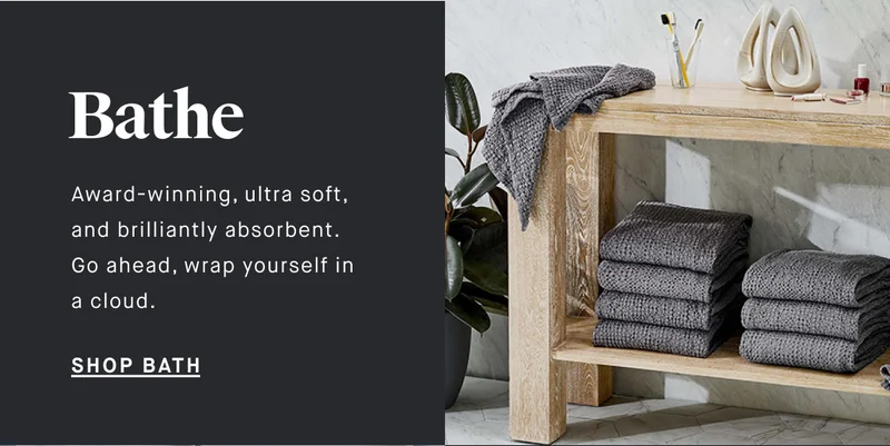 Bathe Award-winning, ultra soft, and brilliantly absorbent. Go ahead, wrap yourself in a cloud. SHOP BATH