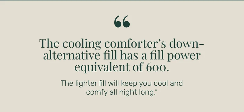 "The cooling comforter’s down-alternative fill has a fill power equivalent of 600. The lighter fill will keep you cool and comfy all night long."