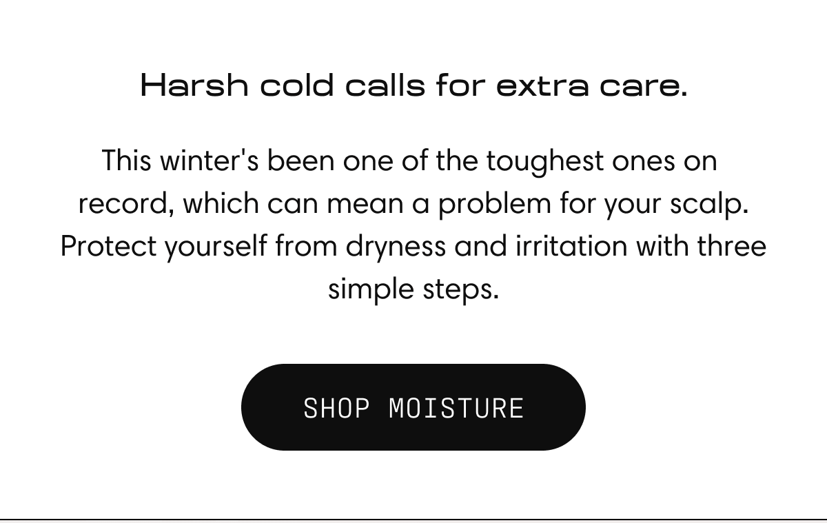 Harsh cold calls for extra care. This winter's been one of the toughest ones on record, which can mean a problem for your scalp. Protect yourself from dryness and irritation with three simple steps. | SHOP MOISTURE