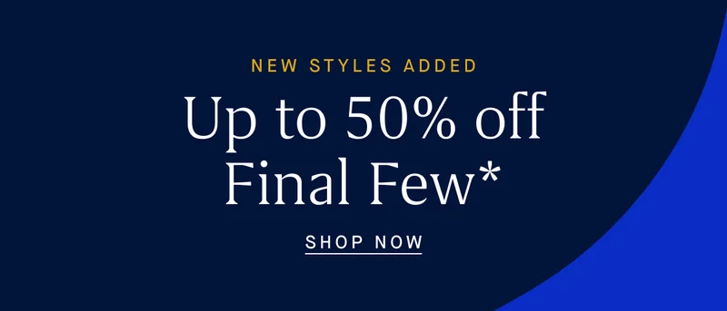 NEW STYLES ADDED Up to 50% off Final Few* SHOP NOW NEW STYLES ADDED Up to 50% off Final Few* SHOP NOW