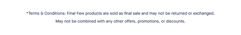 *Terms & Conditions: Final Few products are sold as final sale and may not be returned or exchanged. May not be combined with any other offers, promotions, or discount. *Terms & Conditions: Final Few products are sold as final sale and may not be returned or exchanged. May not be combined with any other offers, promotions, or discount.