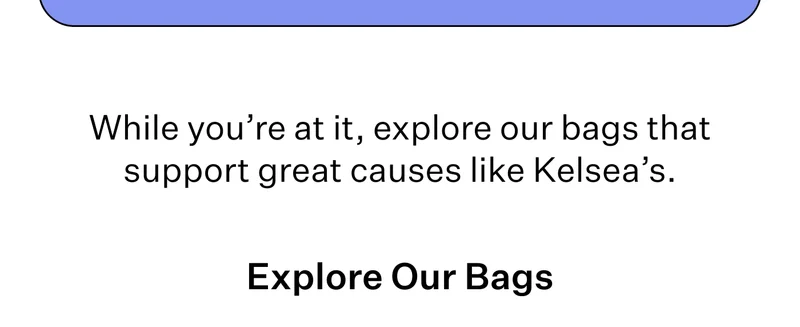 While you’re at it, explore our bags that support great causes like Kelsea’s. | Explore Our Bags