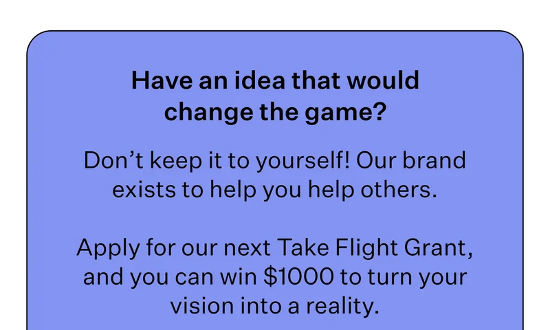 Have an idea that would change the game? | Don’t keep it to yourself! Our brand exists to help you help others. |  Apply for our next Take Flight Grant, and you can win $1000 to turn your vision into a reality.