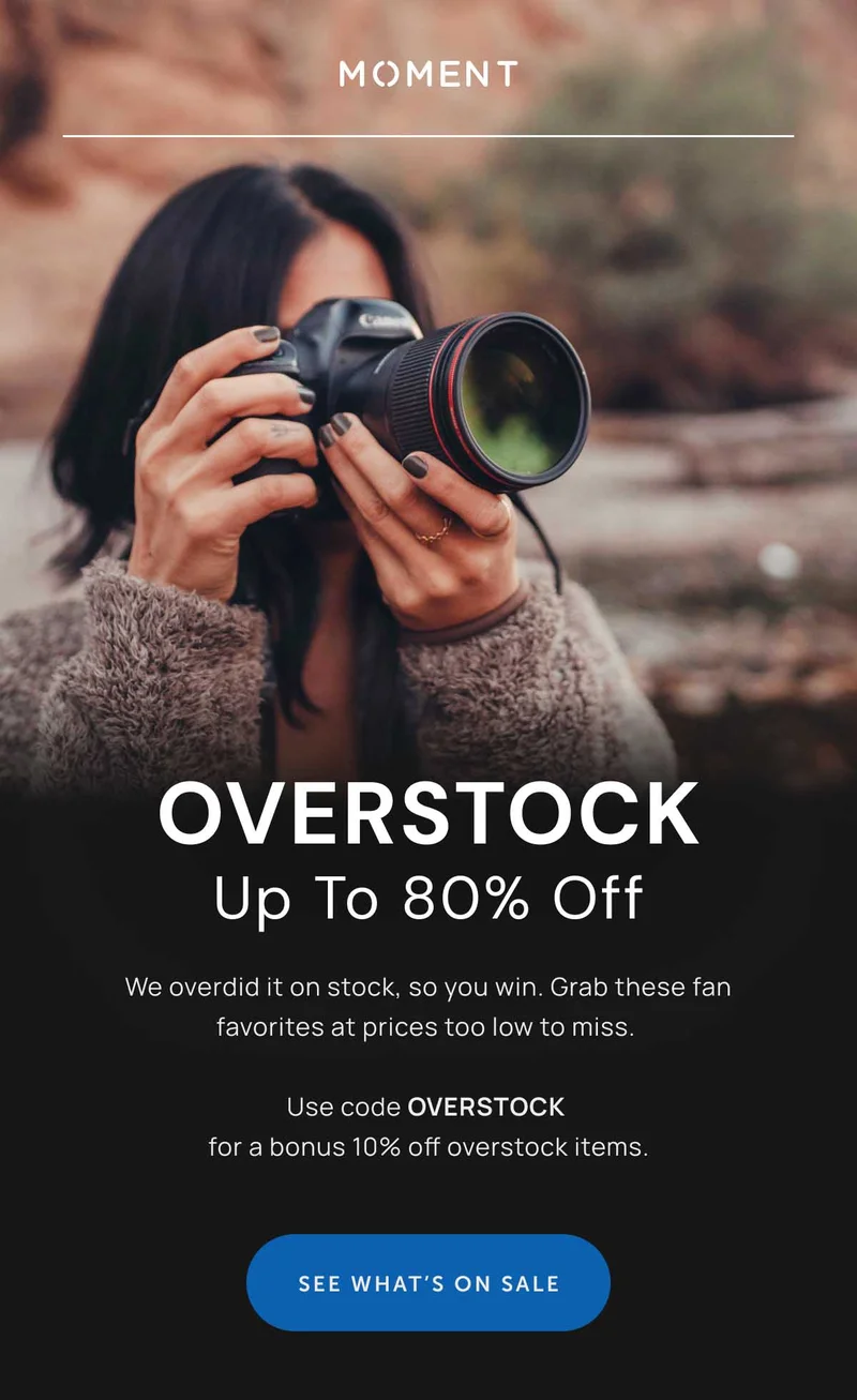 OVERSTOCK Up To 80% Off We overdid it on stock, so you win. Grab these fan favorites at prices too low to miss.   Use code OVERSTOCK  for a bonus 10% off overstock items. See What's on Sale - Image of a woman with a camera and a moment filter