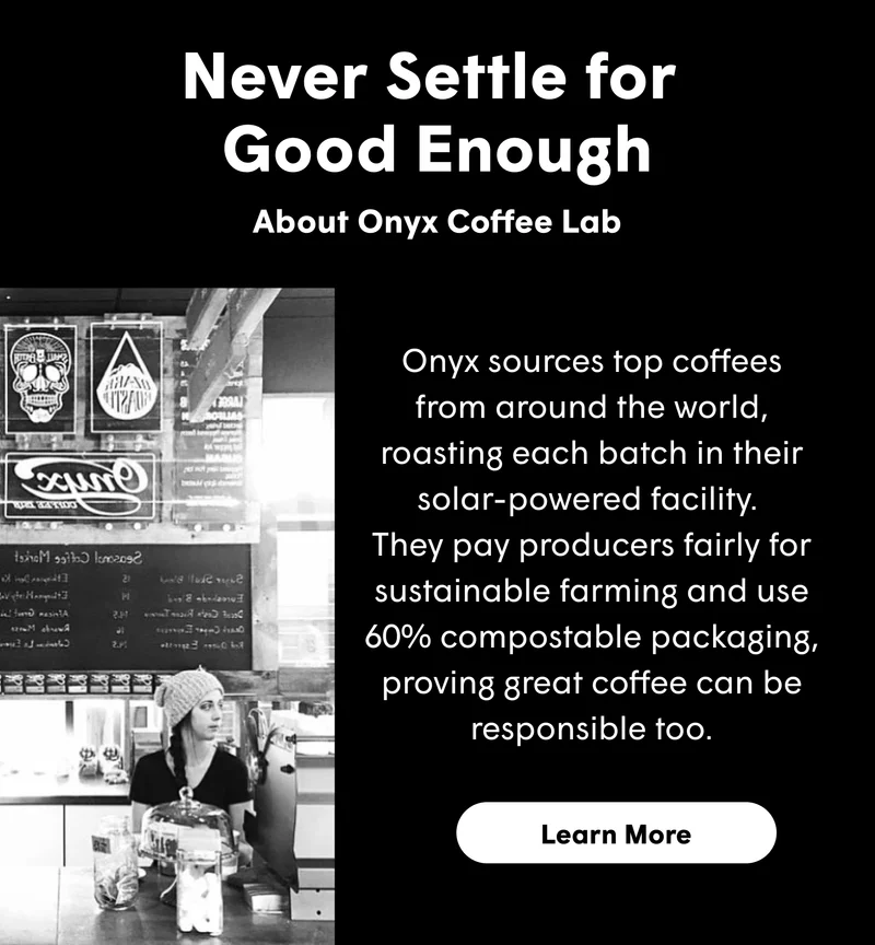 Never Settle for  Good Enough About Onyx Coffee Lab  Onyx sources top coffees from around the world, roasting each batch in their solar-powered facility.  They pay producers fairly for sustainable farming and use 60% compostable packaging, proving great coffee can be responsible too.  [LEARN MORE]