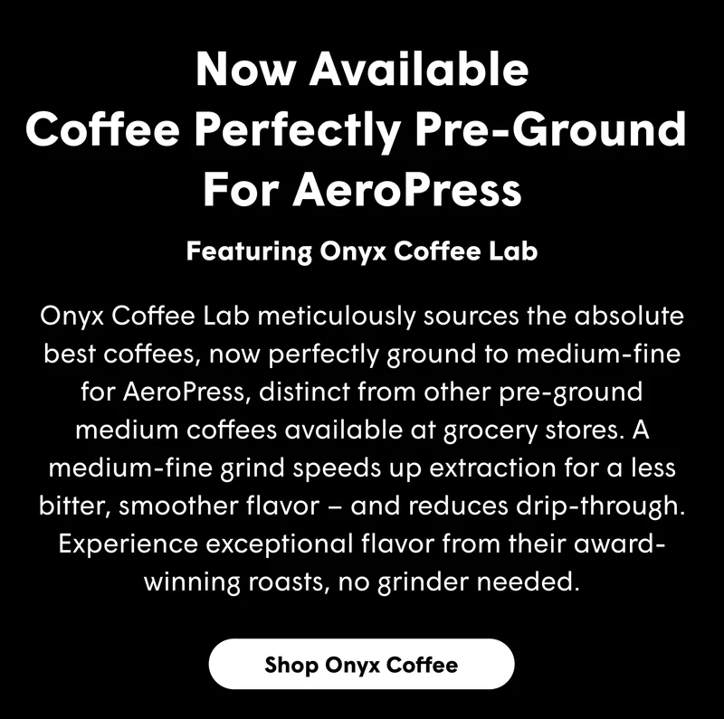 Now Available Coffee Perfectly Pre-Ground  For AeroPress Onyx Coffee Lab meticulously sources the absolute best coffees, now perfectly ground to medium-fine for AeroPress, distinct from other pre-ground medium coffees available at grocery stores. A medium-fine grind speeds up extraction for a less bitter, smoother flavor – and reduces drip-through. Experience exceptional flavor from their award-winning roasts, no grinder needed.  [SHOP ONYX COFFEE]