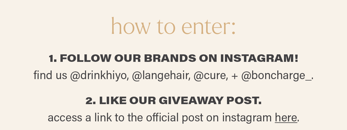 how to enter: 1. FOLLOW OUR BRANDS ON INSTAGRAM! find us @drinkhiyo, @langehair, @cure, + @boncharge_. 2. LIKE OUR GIVEAWAY POST. access a link to the official post on instagram here (link).