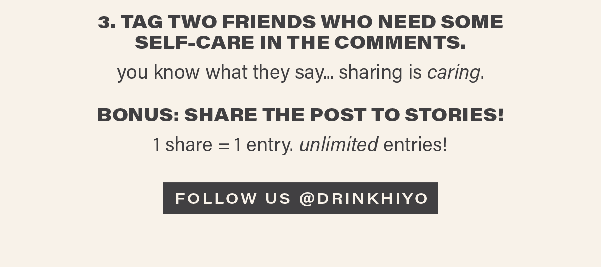 3. TAG TWO FRIENDS WHO NEED SOME SELF-CARE IN THE COMMENTS. you know what they say... sharing is caring. BONUS: SHARE THE POST TO STORIES! 1 share = 1 entry. unlimited entries! [FOLLOW US @DRINKHIYO]