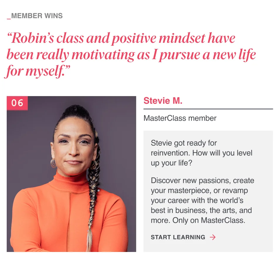 “Robin’s class and positive mindset have been really motivating as I pursue a new life for myself.” Stevie got ready for reinvention. How will you level up your life? Discover new passions, create your masterpiece, or revamp your career with the world’s best in business, the arts, and more. Only on MasterClass.