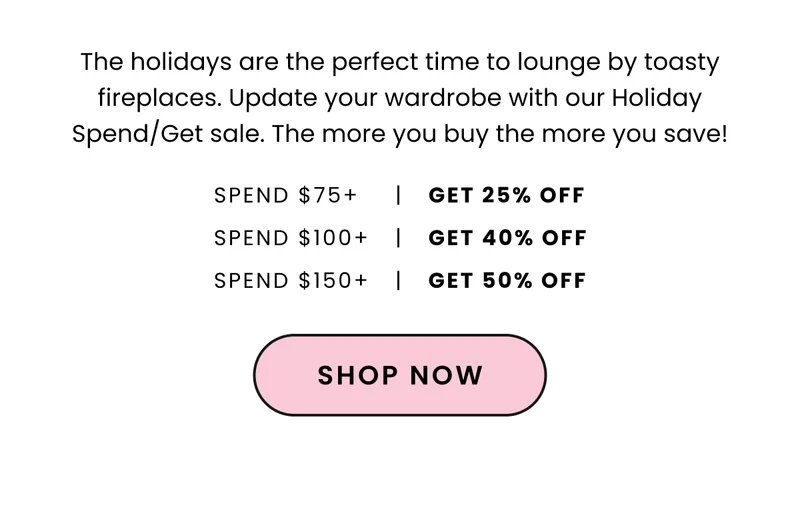 Body: The holidays are the perfect time to lounge by toasty fireplaces. Update your wardrobe with our Holiday Spend/Get sale. The more you buy the more you save! CTA: Shop Now Design: 25% off $75+ 40% off $100+ 50% off $150+