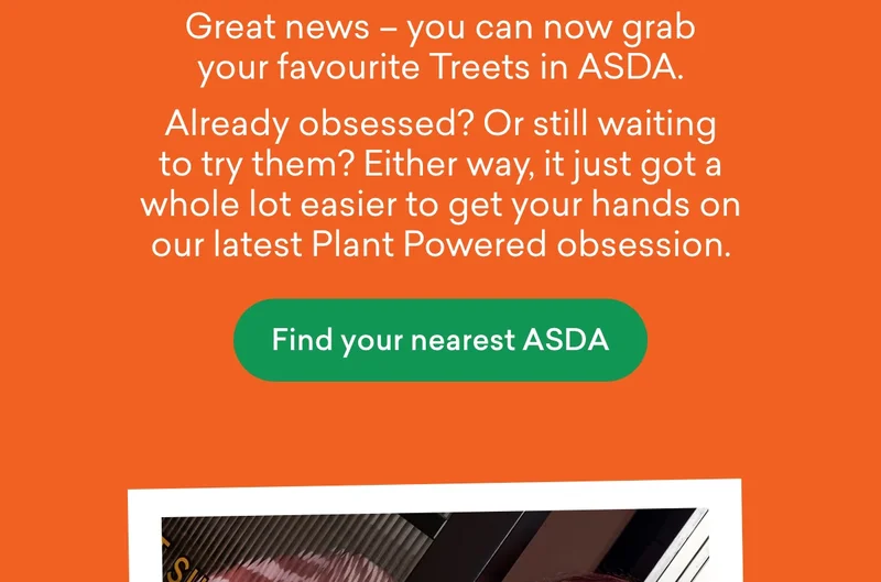 Great news – you can now grab your favourite Treets in ASDA.  Already obsessed? Or still waiting to try them? Either way, it just got a whole lot easier to get your hands on our latest Plant Powered obsession.
