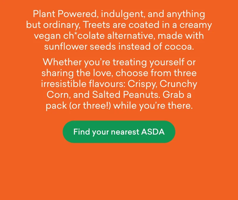 Unbelievably Vegan. Plant Powered, indulgent, and anything but ordinary, Treets are coated in a creamy vegan ch*colate alternative, made with sunflower seeds instead of cocoa. Whether you're treating yourself or sharing the love, choose from three irresistible flavours: Crispy, Crunchy Corn, and Salted Peanuts. Grab a pack (or three!) while you’re there.